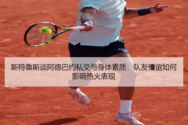 斯特鲁斯谈阿德巴约私交与身体素质：队友情谊如何影响热火表现